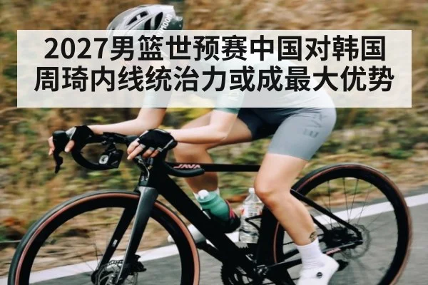2027男篮世预赛中国对韩国周琦内线统治力或成最大优势（kaiyun sports）