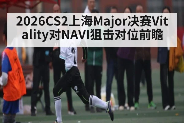2026CS2上海Major决赛Vitality对NAVI狙击对位前瞻（kaiyun sports）